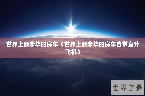世界上最豪华的房车（世界上最豪华的房车自带直升飞机）