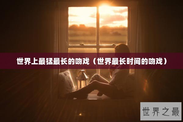 世界上最猛最长的吻戏（世界最长时间的吻戏）