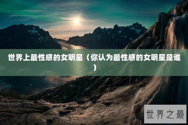 世界上最性感的女明星（你认为最性感的女明星是谁）