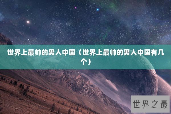 世界上最帅的男人中国（世界上最帅的男人中国有几个）
