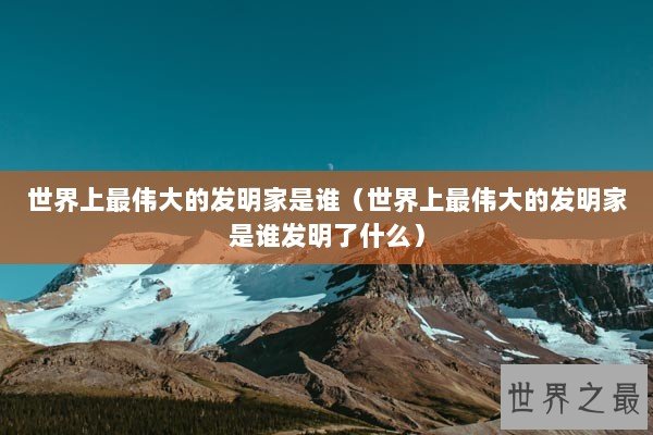 世界上最伟大的发明家是谁（世界上最伟大的发明家是谁发明了什么）