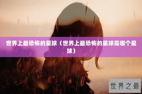 世界上最恐怖的星球（世界上最恐怖的星球是哪个星球）