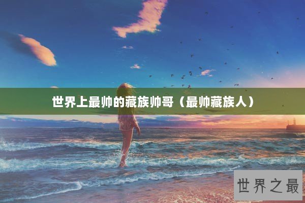 世界上最帅的藏族帅哥（最帅藏族人）