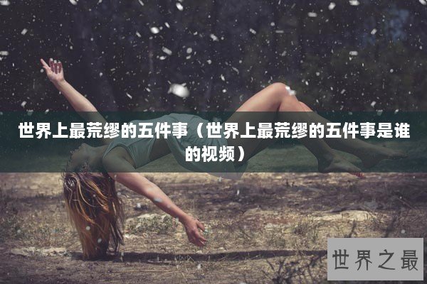 世界上最荒缪的五件事（世界上最荒缪的五件事是谁的视频）