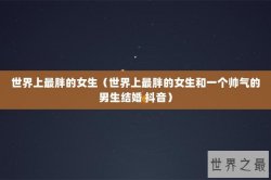 世界上最胖的女生（世界上最胖的女生和一个帅气的男生结婚 抖音）
