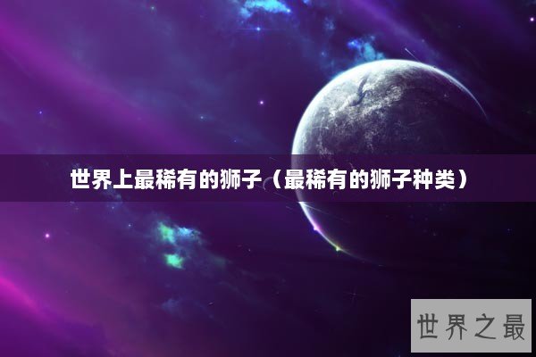 世界上最稀有的狮子（最稀有的狮子种类）