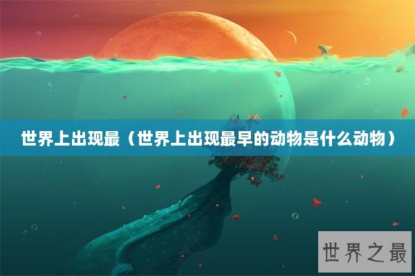 世界上出现最（世界上出现最早的动物是什么动物）