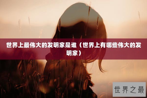 世界上最伟大的发明家是谁（世界上有哪些伟大的发明家）