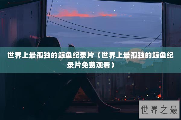 世界上最孤独的鲸鱼纪录片（世界上最孤独的鲸鱼纪录片免费观看）