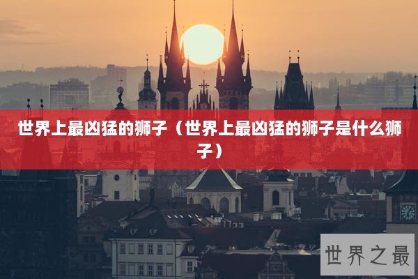 世界上最凶猛的狮子（世界上最凶猛的狮子是什么狮子）