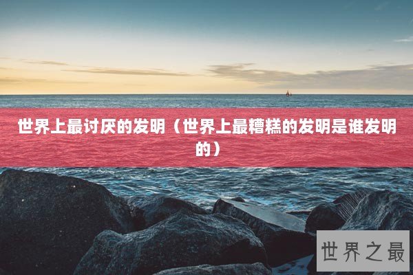 世界上最讨厌的发明（世界上最糟糕的发明是谁发明的）