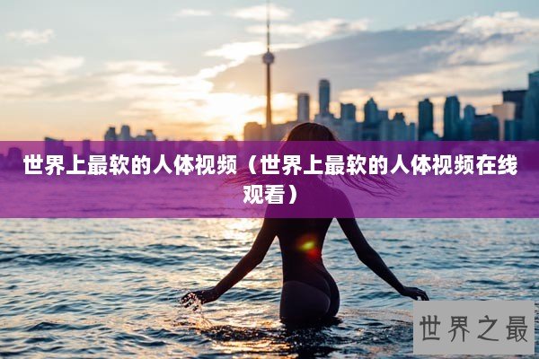 世界上最软的人体视频（世界上最软的人体视频在线观看）