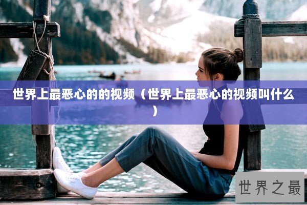 世界上最恶心的的视频（世界上最恶心的视频叫什么）