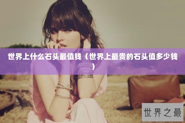 世界上什么石头最值钱（世界上最贵的石头值多少钱）