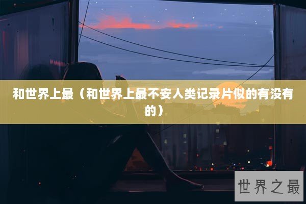 和世界上最（和世界上最不安人类记录片似的有没有的）