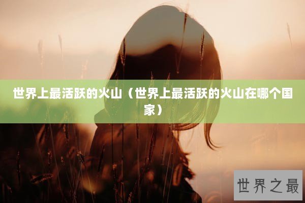 世界上最活跃的火山（世界上最活跃的火山在哪个国家）