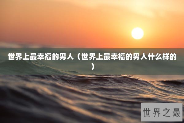 世界上最幸福的男人（世界上最幸福的男人什么样的）
