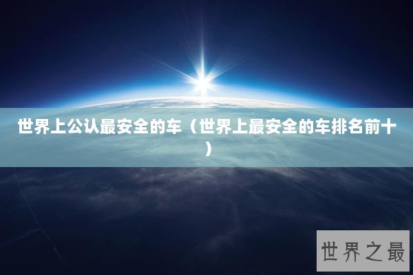 世界上公认最安全的车(世界上最安全的车排名前十) 世界上公认最安全的车(世界上最安全的车排名前十)