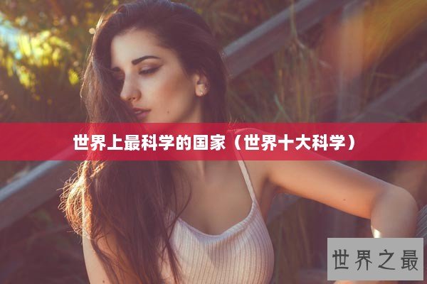 世界上最科学的国家(世界十大科学) 世界上最科学的国家(世界十大科学)