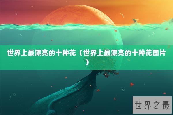 世界上最漂亮的十种花（世界上最漂亮的十种花图片）
