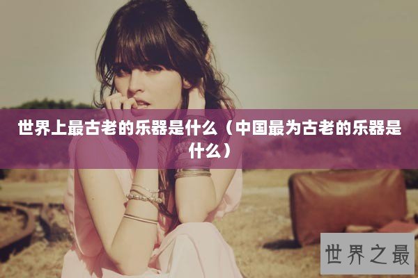 世界上最古老的乐器是什么（中国最为古老的乐器是什么）