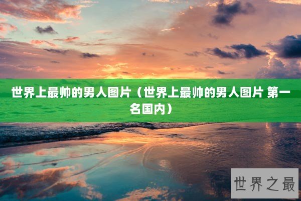 世界上最帅的男人图片（世界上最帅的男人图片 第一名国内）