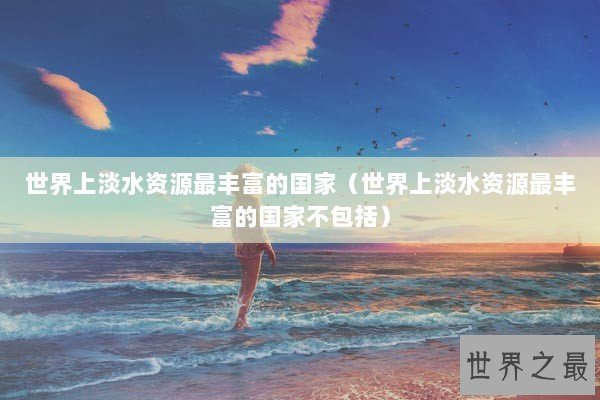 世界上淡水资源最丰富的国家（世界上淡水资源最丰富的国家不包括）