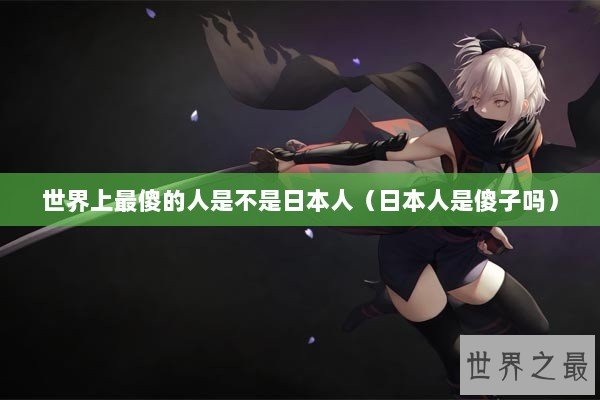 世界上最傻的人是不是日本人（日本人是傻子吗）