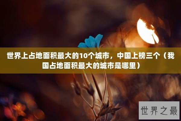 世界上占地面积最大的10个城市，中国上榜三个（我国占地面积最大的城市是哪里）