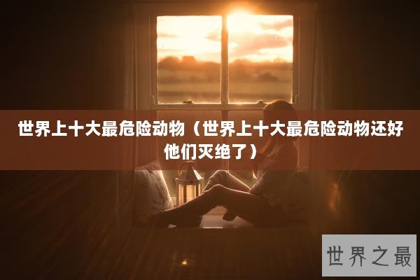 世界上十大最危险动物(世界上十大最危险动物还好他们灭绝了) 世界上十大最危险动物(世界上十大最危险动物还好他们灭绝了)