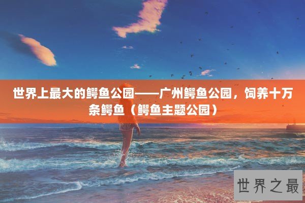 世界上最大的鳄鱼公园——广州鳄鱼公园，饲养十万条鳄鱼（鳄鱼主题公园）