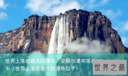 世界上落差最大的瀑布，安赫尔瀑布落差979.6米（世界上落差最大的瀑布位于）