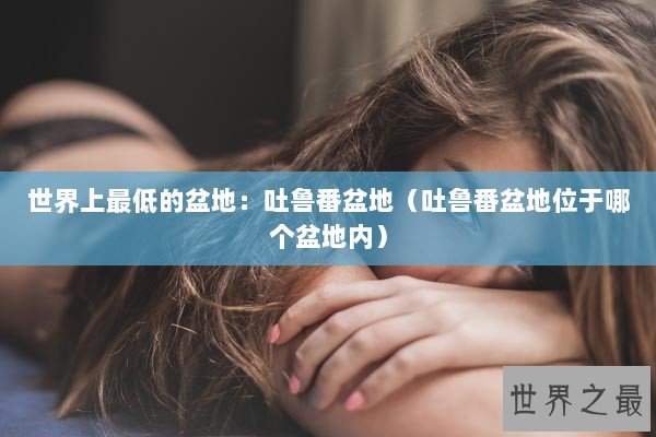 世界上最低的盆地：吐鲁番盆地（吐鲁番盆地位于哪个盆地内）