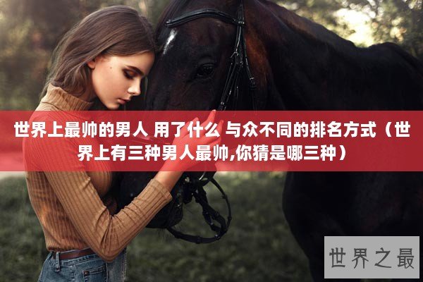 世界上最帅的男人 用了什么 与众不同的排名方式（世界上有三种男人最帅,你猜是哪三种）