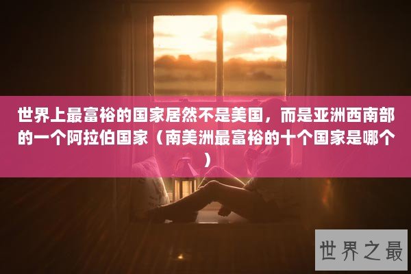 世界上最富裕的国家居然不是美国，而是亚洲西南部的一个阿拉伯国家（南美洲最富裕的十个国家是哪个）