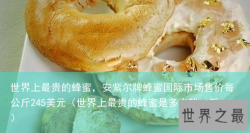 世界上最贵的蜂蜜，安紫尔牌蜂蜜国际市场售价每公斤245美元（世界上最贵的蜂蜜是多少钱一
