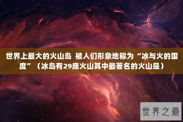 世界上最大的火山岛  被人们形象地称为“冰与火的国度”（冰岛有29座火山其中最著名的火山是）