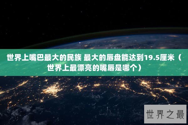 世界上嘴巴最大的民族 最大的唇盘能达到19.5厘米(世界上最漂亮的嘴唇是哪个) 世界上嘴巴最大的民族 最大的唇盘能达到19.5厘米(世界上最漂亮的嘴唇是哪个)