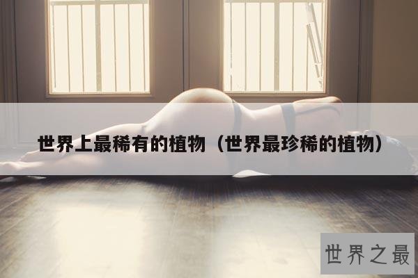 世界上最稀有的植物(世界最珍稀的植物)