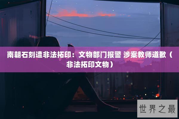 南朝石刻遭非法拓印:文物部门报警 涉案教师道歉(非法拓印文物) 南朝石刻遭非法拓印:文物部门报警 涉案教师道歉(非法拓印文物)