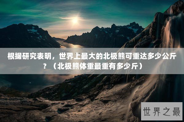 根据研究表明，世界上最大的北极熊可重达多少公斤？（北极熊体重最重有多少斤）