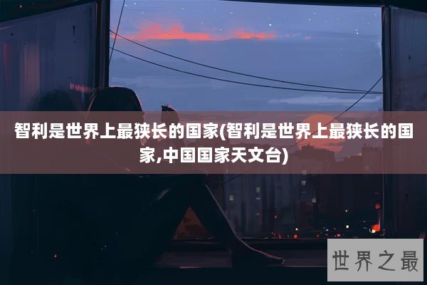 智利是世界上最狭长的国家(智利是世界上最狭长的国家,中国国家天文台)