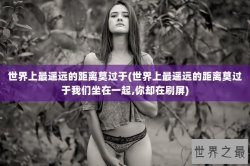 世界上最遥远的距离莫过于(世界上最遥远的距离莫过于我们坐在一起,你却在刷屏)