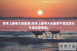 世界上最伟大的画家(世界上最伟大的画家不是梵高也不是达芬奇是)