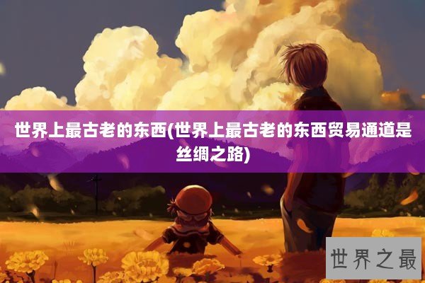 世界上最古老的东西(世界上最古老的东西贸易通道是丝绸之路)