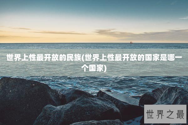 世界上性最开放的民族(世界上性最开放的国家是哪一个国家)