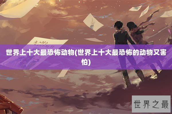 世界上十大最恐怖动物(世界上十大最恐怖的动物又害怕)