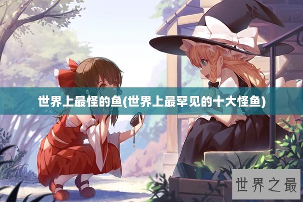 世界上最怪的鱼(世界上最罕见的十大怪鱼)