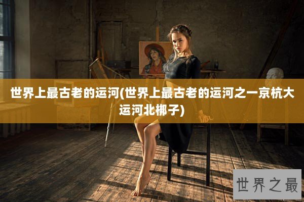 世界上最古老的运河(世界上最古老的运河之一京杭大运河北梆子)