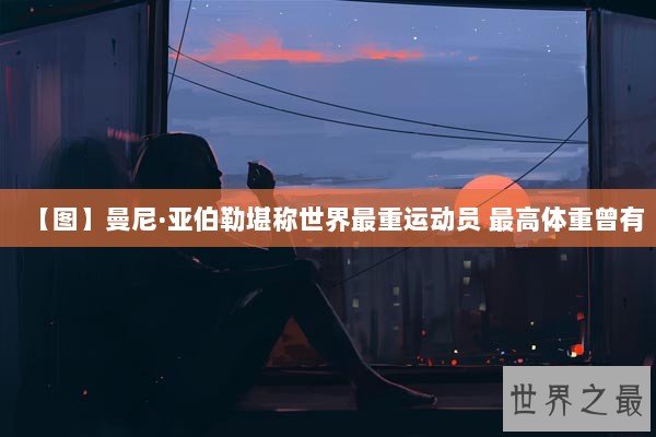 【图】曼尼·亚伯勒堪称世界最重运动员 最高体重曾有 【图】曼尼·亚伯勒堪称世界最重运动员 最高体重曾有